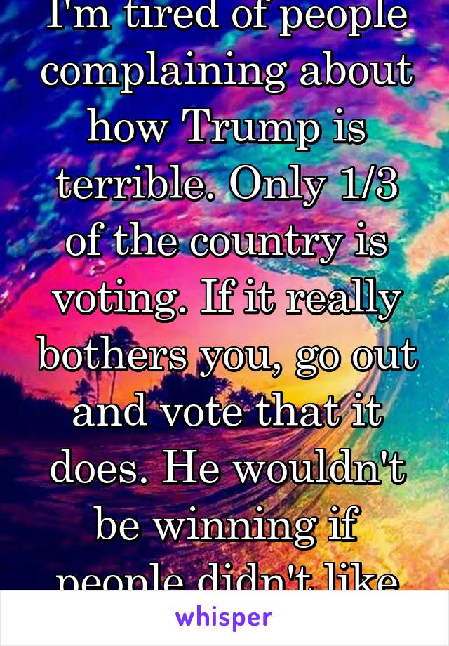 I'm tired of people complaining about how Trump is terrible. Only 1/3 of the country is voting. If it really bothers you, go out and vote that it does. He wouldn't be winning if people didn't like him