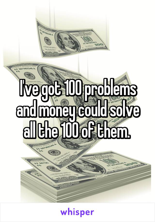 I've got 100 problems and money could solve all the 100 of them. 