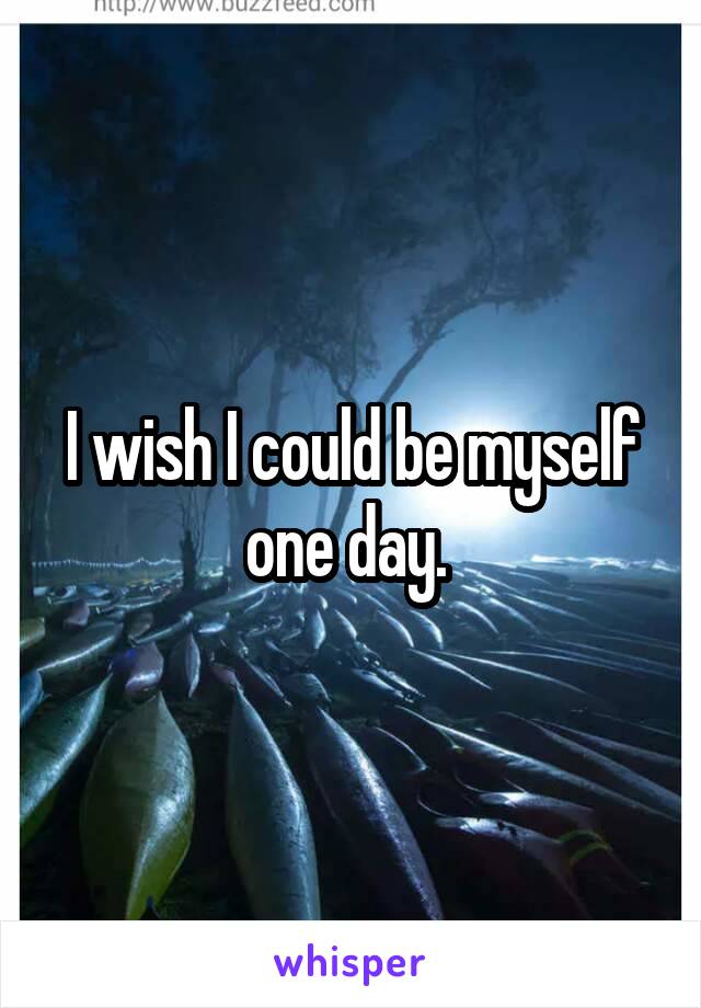 I wish I could be myself one day. 