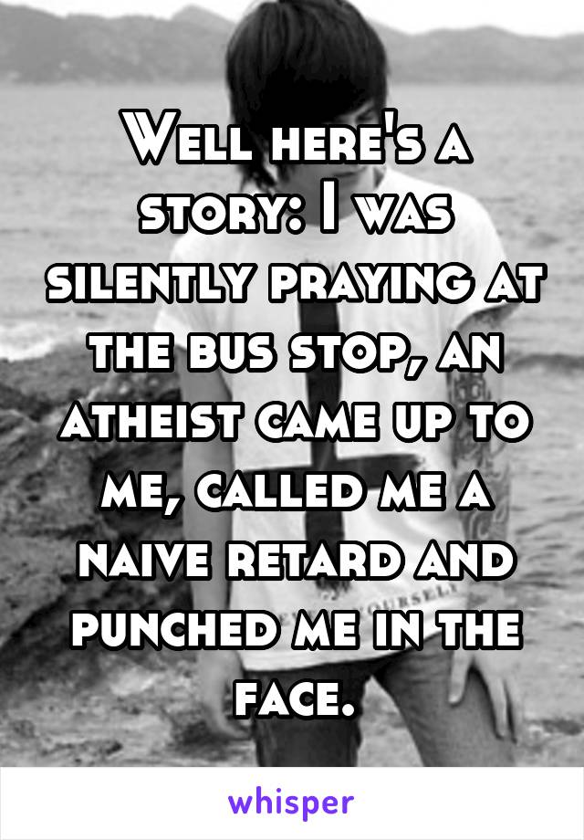 Well here's a story: I was silently praying at the bus stop, an atheist came up to me, called me a naive retard and punched me in the face.