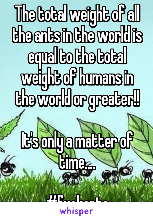 The total weight of all the ants in the world is equal to the total weight of humans in the world or greater!!

It's only a matter of time....

#fuckants