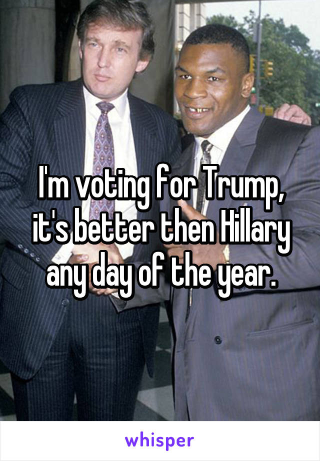 I'm voting for Trump, it's better then Hillary any day of the year.