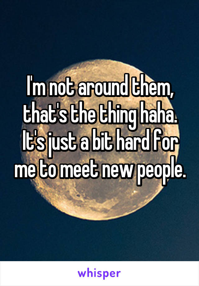 I'm not around them, that's the thing haha. It's just a bit hard for me to meet new people. 