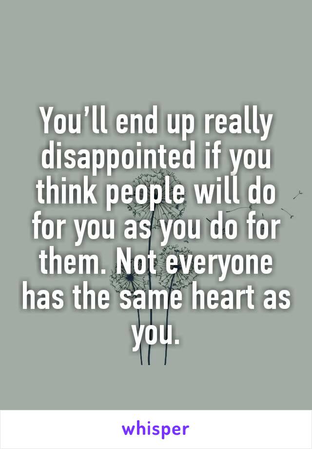 You’ll end up really disappointed if you think people will do for you as you do for them. Not everyone has the same heart as you.