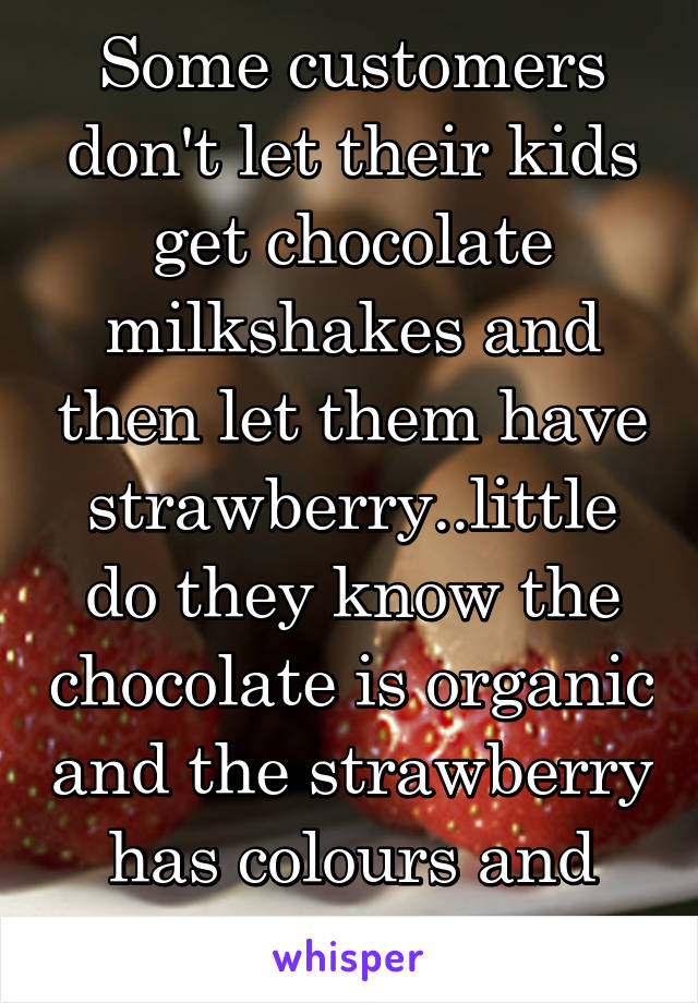 Some customers don't let their kids get chocolate milkshakes and then let them have strawberry..little do they know the chocolate is organic and the strawberry has colours and preservatives 