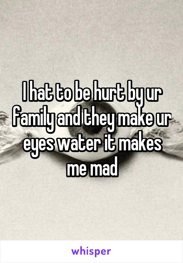 I hat to be hurt by ur family and they make ur eyes water it makes me mad