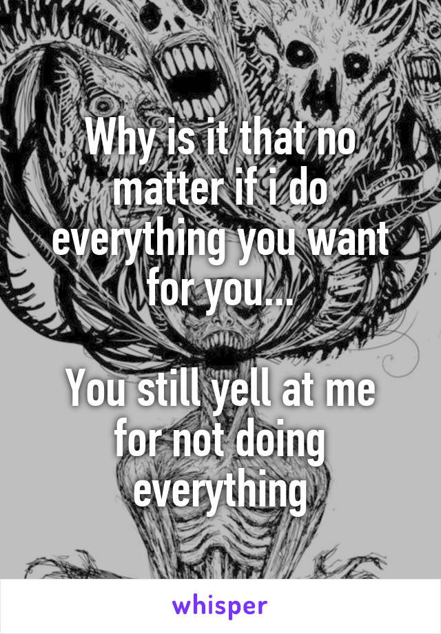 Why is it that no matter if i do everything you want for you...

You still yell at me for not doing everything