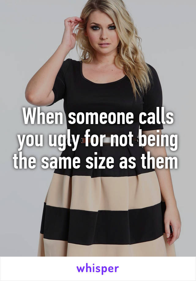 When someone calls you ugly for not being the same size as them 