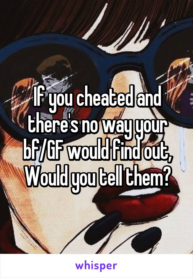 If you cheated and there's no way your bf/GF would find out, Would you tell them?