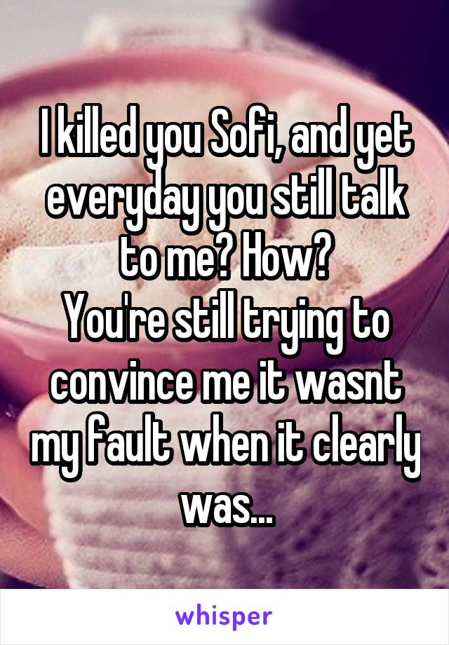 I killed you Sofi, and yet everyday you still talk to me? How?
You're still trying to convince me it wasnt my fault when it clearly was...