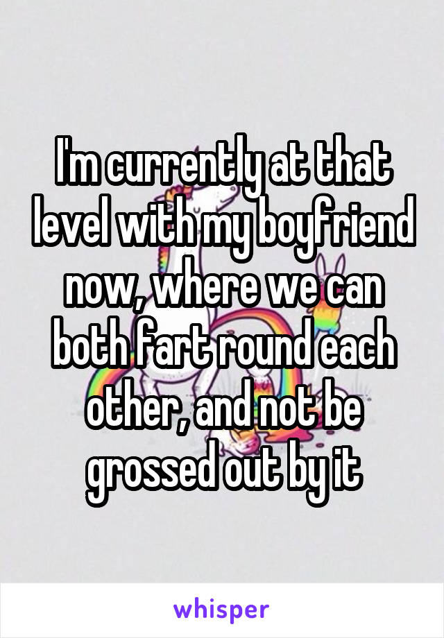 I'm currently at that level with my boyfriend now, where we can both fart round each other, and not be grossed out by it