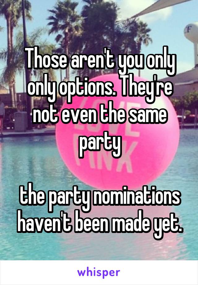 Those aren't you only only options. They're not even the same party

the party nominations haven't been made yet.