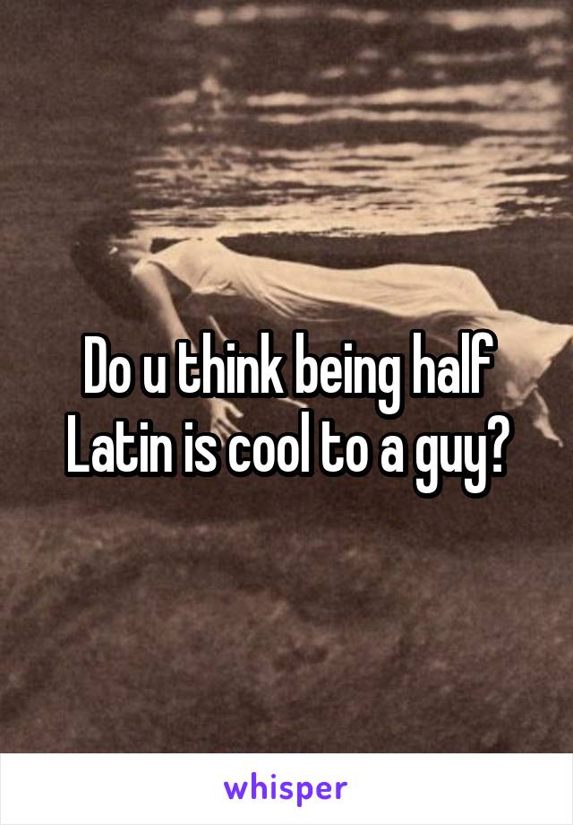 Do u think being half Latin is cool to a guy?