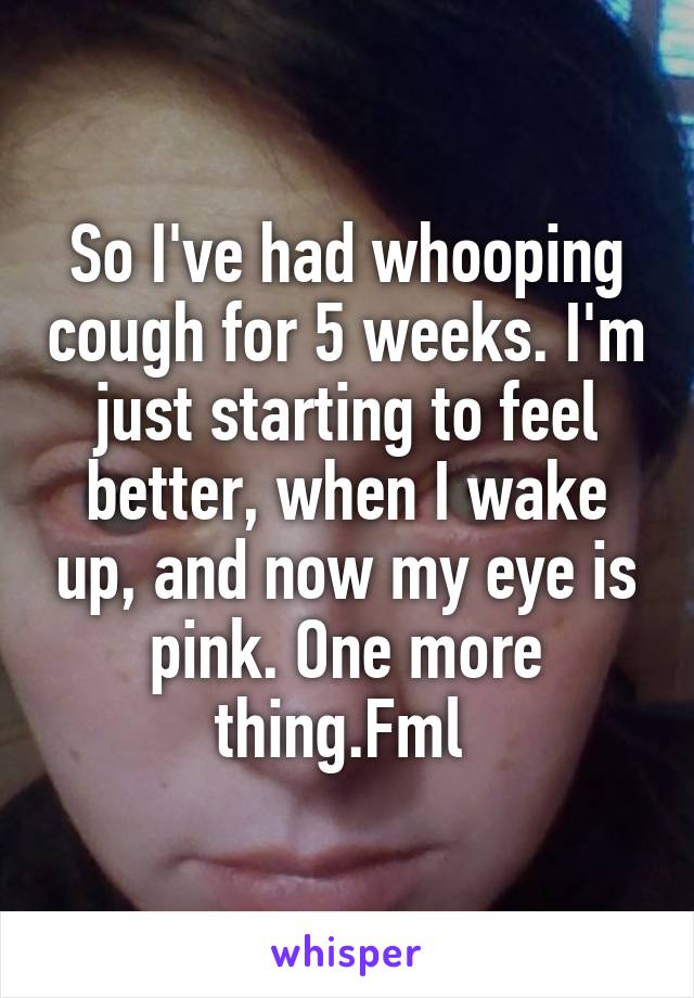 So I've had whooping cough for 5 weeks. I'm just starting to feel better, when I wake up, and now my eye is pink. One more thing.Fml 