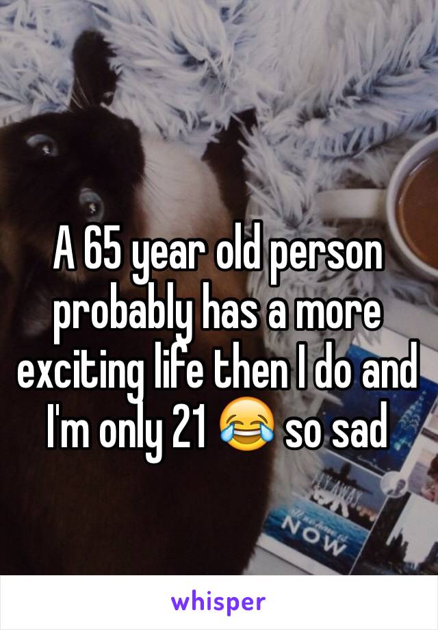 A 65 year old person probably has a more exciting life then I do and I'm only 21 😂 so sad 