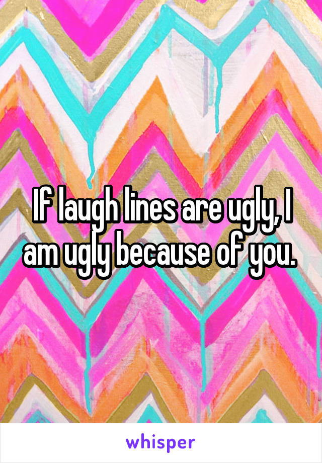 If laugh lines are ugly, I am ugly because of you. 