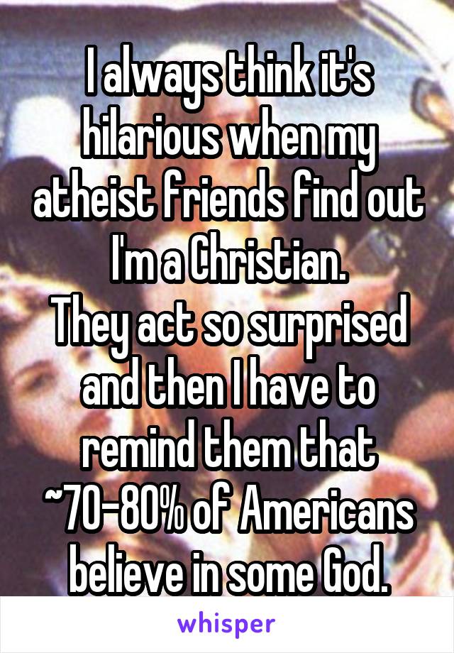 I always think it's hilarious when my atheist friends find out I'm a Christian.
They act so surprised and then I have to remind them that ~70-80% of Americans believe in some God.