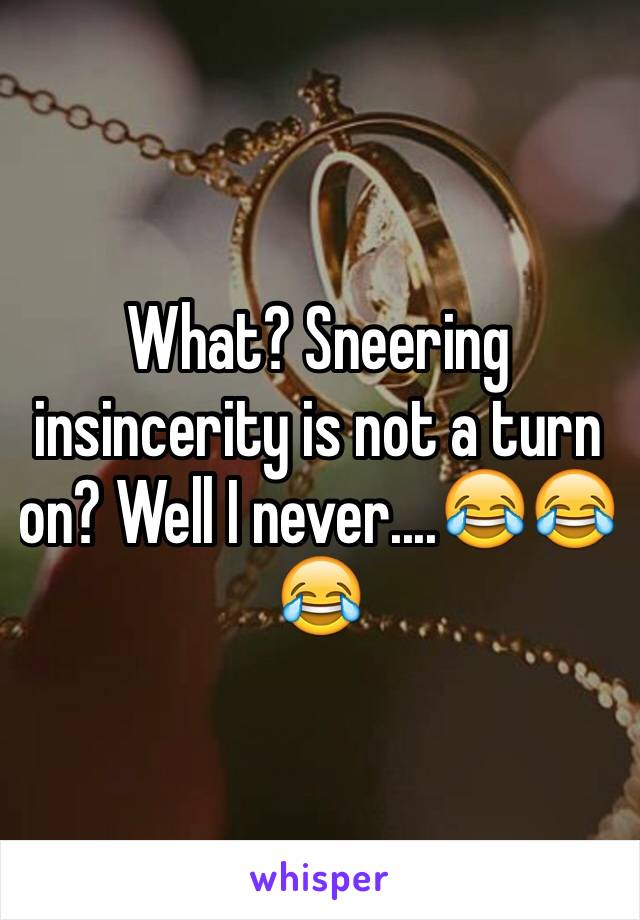 What? Sneering insincerity is not a turn on? Well I never....😂😂😂