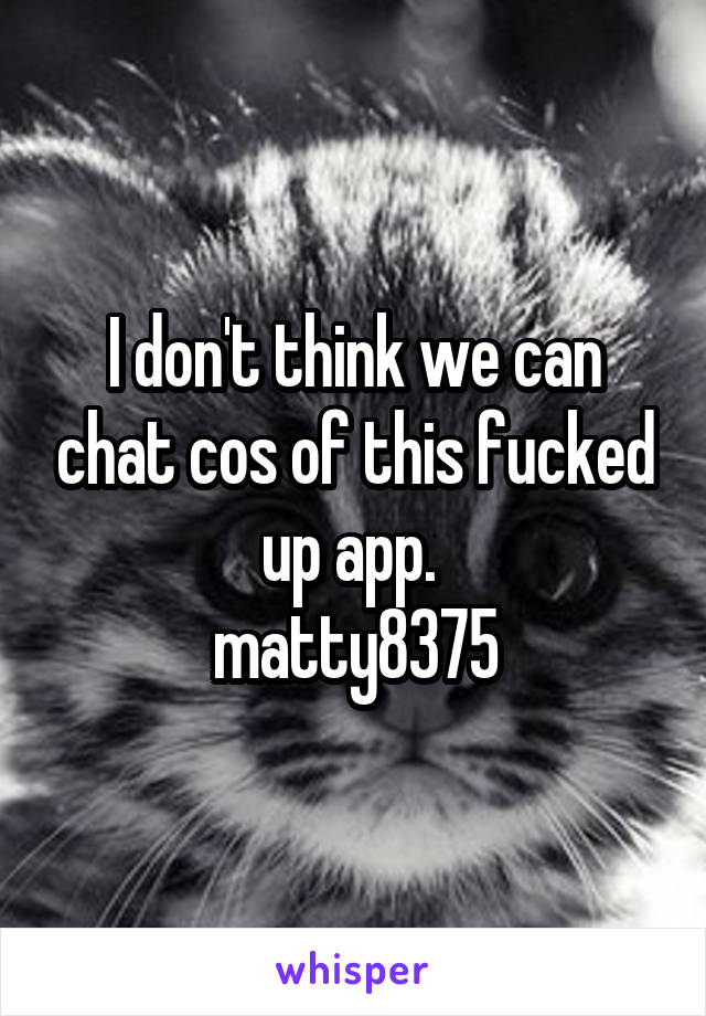 I don't think we can chat cos of this fucked up app. 
matty8375