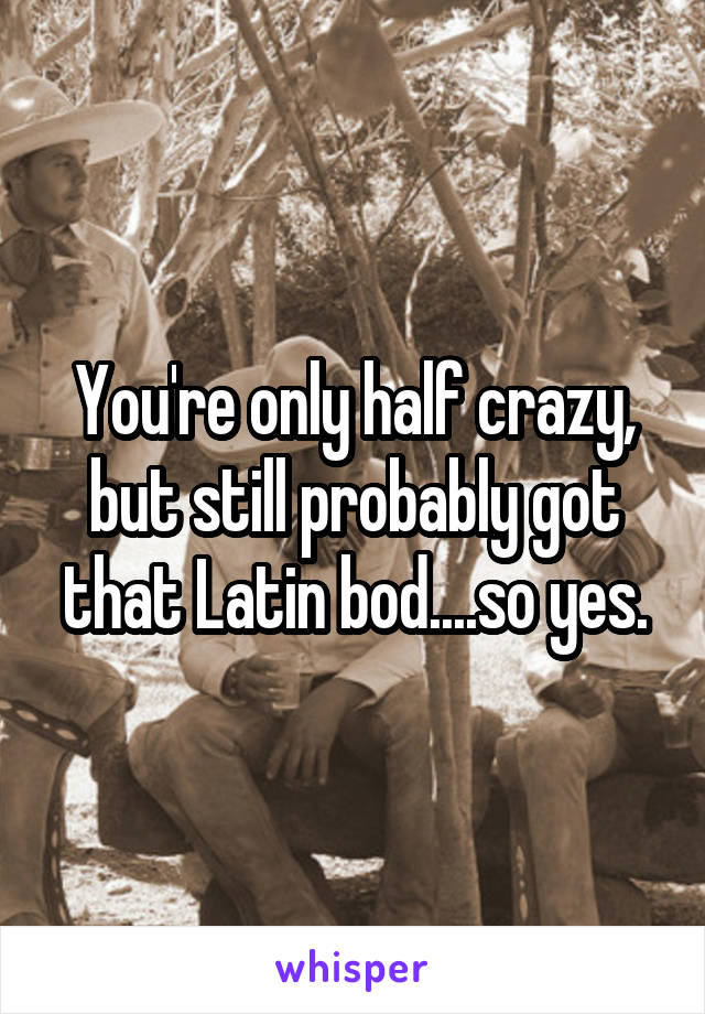 You're only half crazy, but still probably got that Latin bod....so yes.