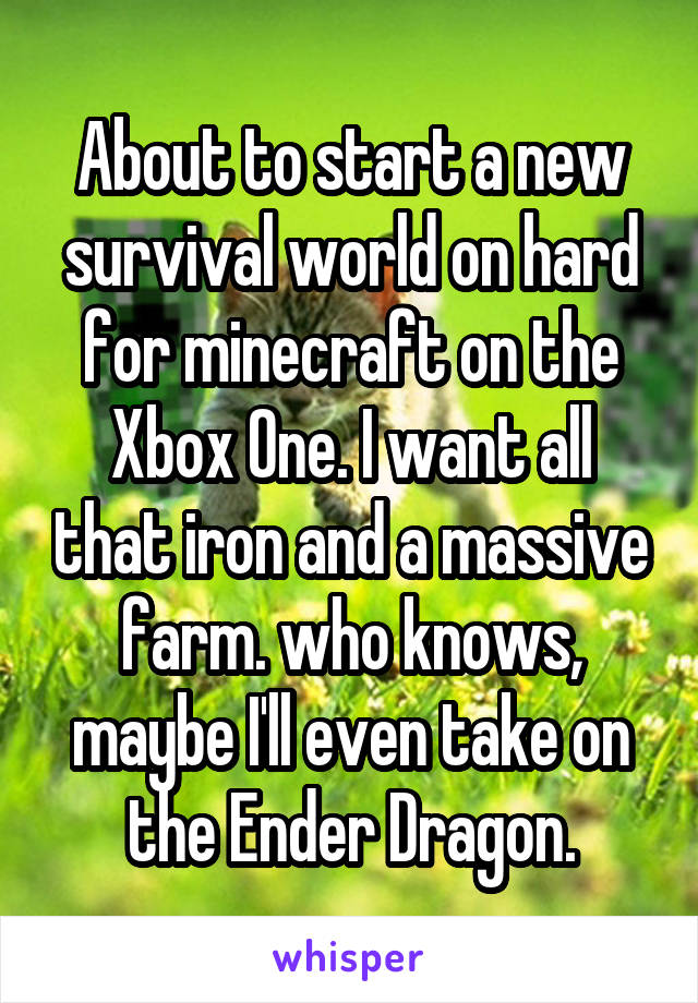 About to start a new survival world on hard for minecraft on the Xbox One. I want all that iron and a massive farm. who knows, maybe I'll even take on the Ender Dragon.