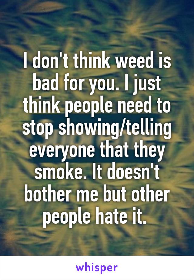 I don't think weed is bad for you. I just think people need to stop showing/telling everyone that they smoke. It doesn't bother me but other people hate it. 