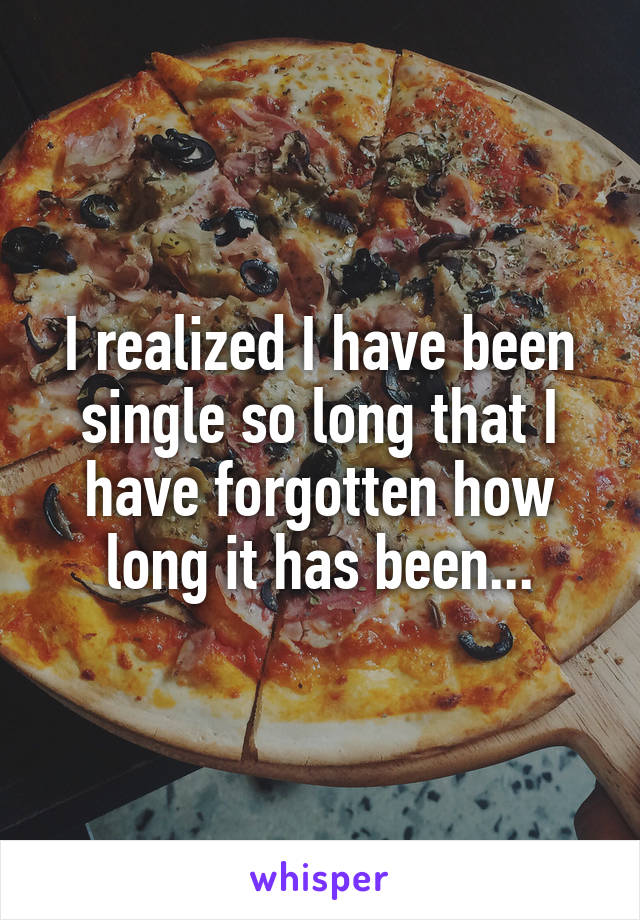 I realized I have been single so long that I have forgotten how long it has been...