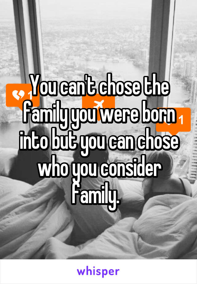 You can't chose the family you were born into but you can chose who you consider family.  