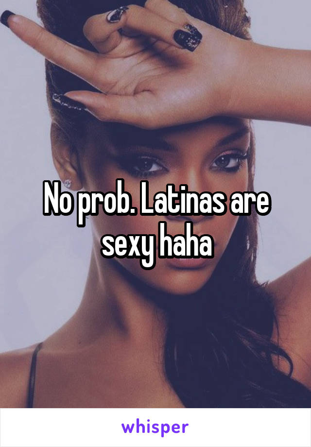 No prob. Latinas are sexy haha