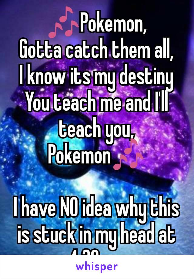 🎶Pokemon,
Gotta catch them all,
I know its my destiny
You teach me and I'll teach you,
Pokemon🎶
 
I have NO idea why this is stuck in my head at 4:30am.