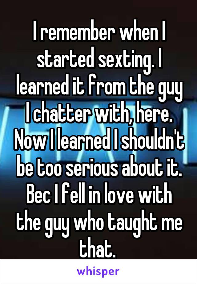 I remember when I started sexting. I learned it from the guy I chatter with, here. Now I learned I shouldn't be too serious about it. Bec I fell in love with the guy who taught me that. 