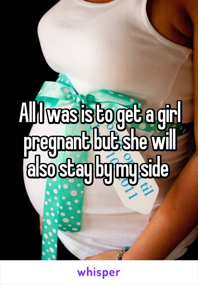 All I was is to get a girl pregnant but she will also stay by my side 