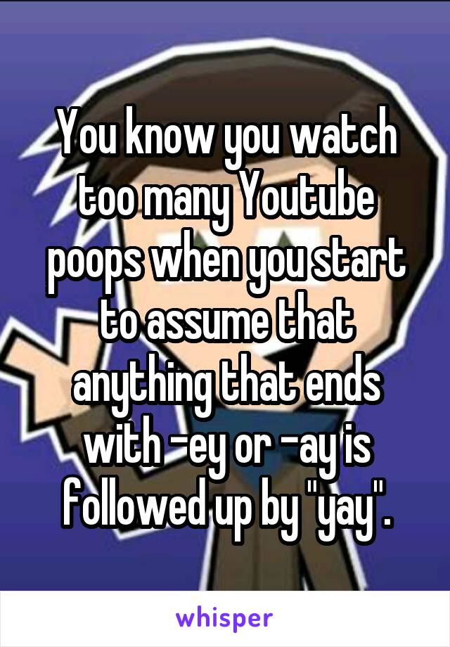 You know you watch too many Youtube poops when you start to assume that anything that ends with -ey or -ay is followed up by "yay".