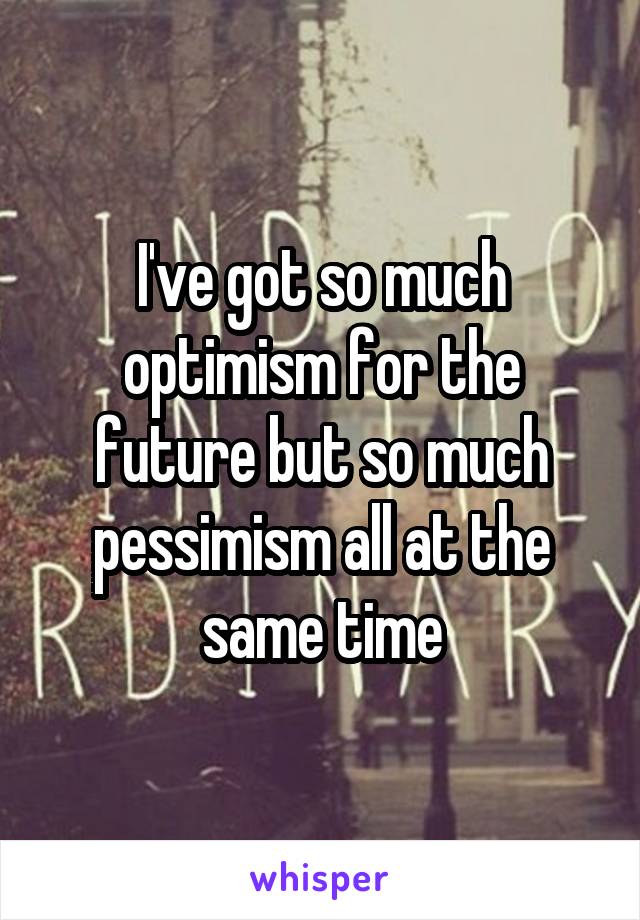 I've got so much optimism for the future but so much pessimism all at the same time