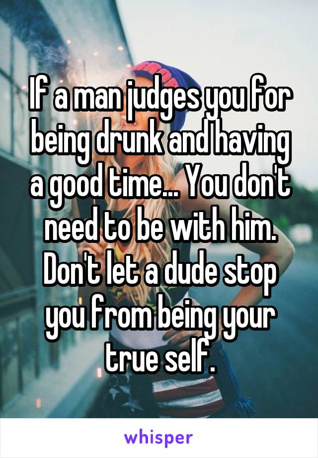 If a man judges you for being drunk and having a good time... You don't need to be with him. Don't let a dude stop you from being your true self.