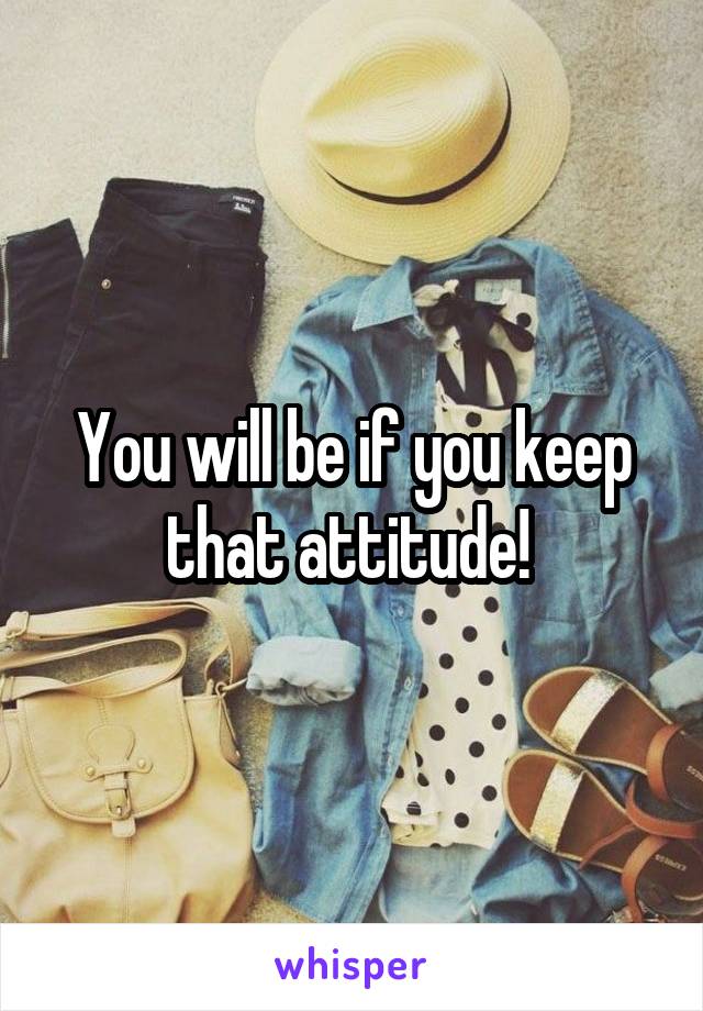 You will be if you keep that attitude! 