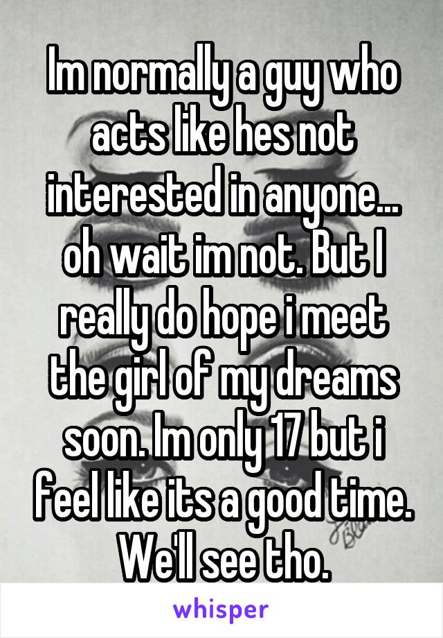 Im normally a guy who acts like hes not interested in anyone... oh wait im not. But I really do hope i meet the girl of my dreams soon. Im only 17 but i feel like its a good time. We'll see tho.