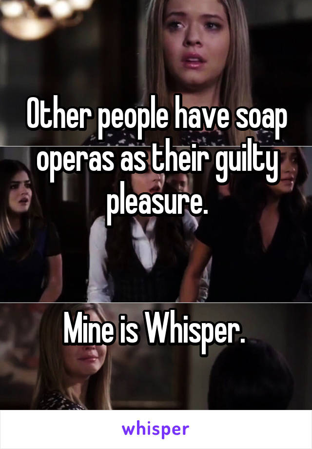 Other people have soap operas as their guilty pleasure.


Mine is Whisper. 