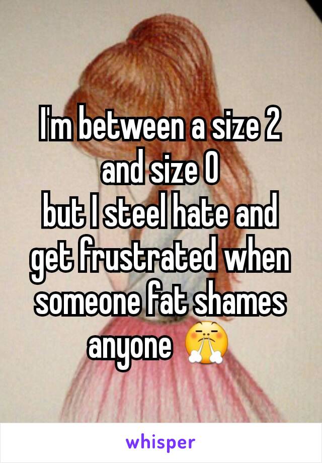 I'm between a size 2 and size 0
but I steel hate and get frustrated when someone fat shames anyone 😤