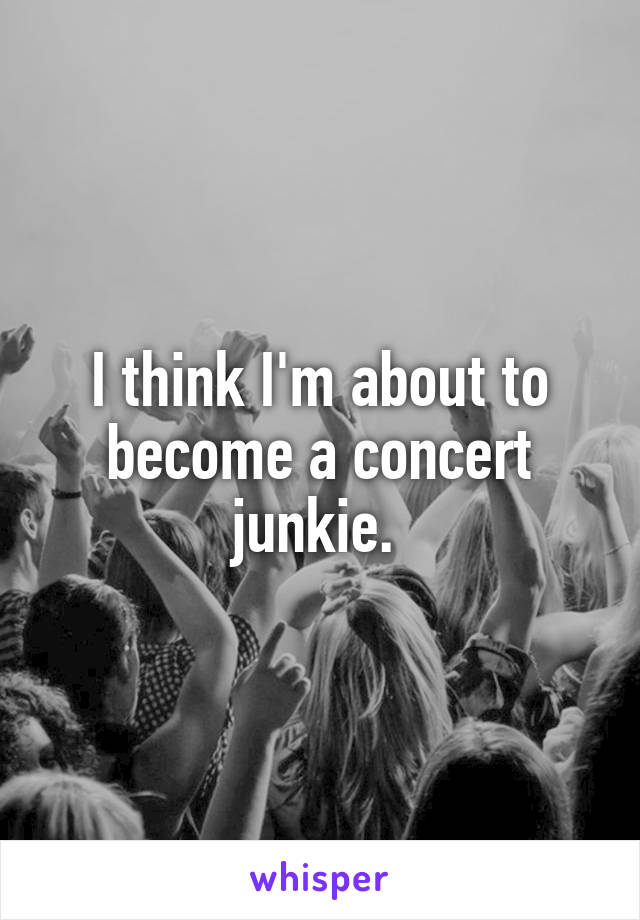 I think I'm about to become a concert junkie. 