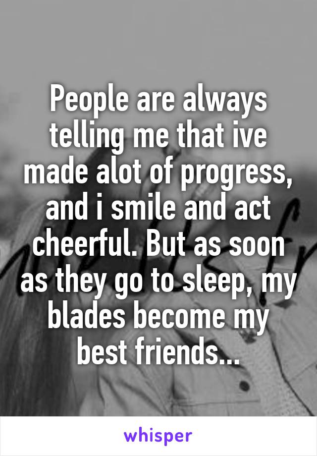 People are always telling me that ive made alot of progress, and i smile and act cheerful. But as soon as they go to sleep, my blades become my best friends...