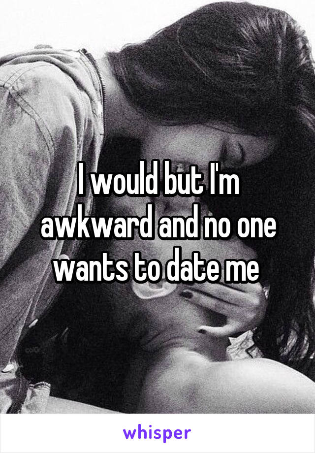 I would but I'm awkward and no one wants to date me 