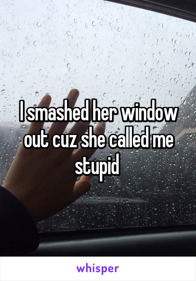 I smashed her window out cuz she called me stupid 