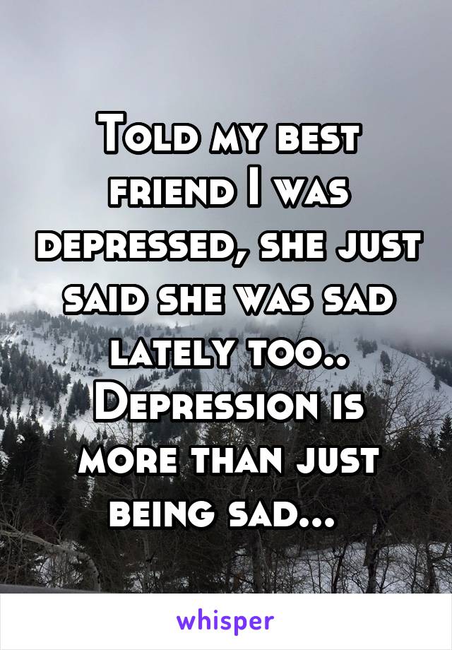 Told my best friend I was depressed, she just said she was sad lately too..
Depression is more than just being sad... 