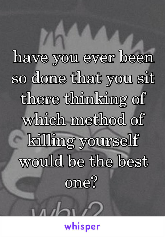 have you ever been so done that you sit there thinking of which method of killing yourself would be the best one? 