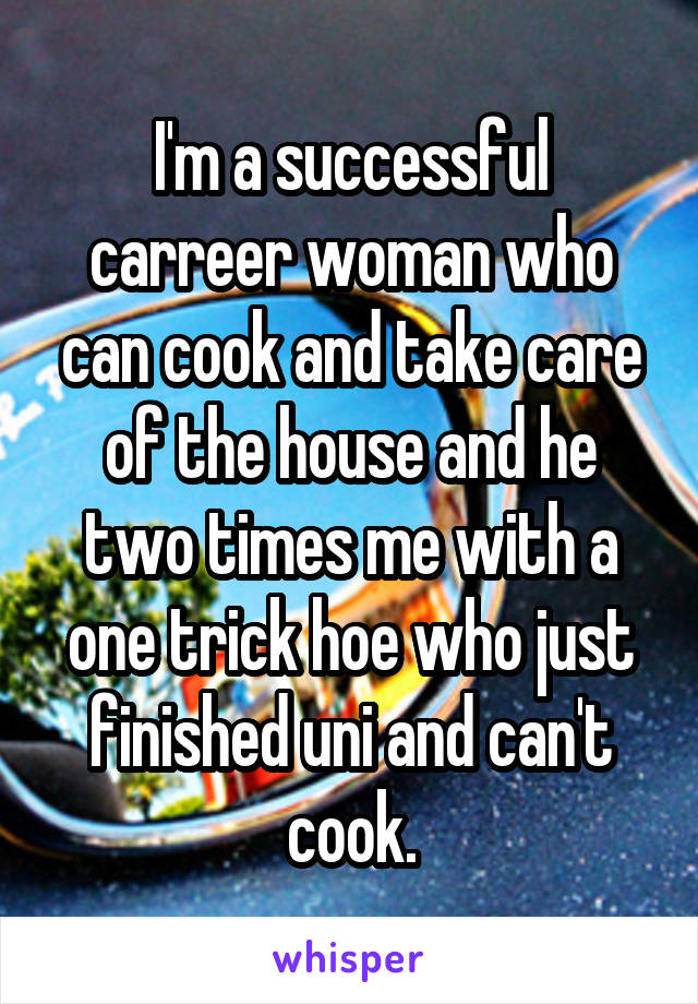 I'm a successful carreer woman who can cook and take care of the house and he two times me with a one trick hoe who just finished uni and can't cook.