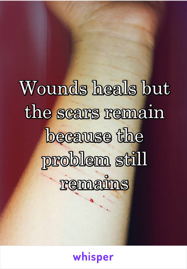 Wounds heals but the scars remain because the problem still remains