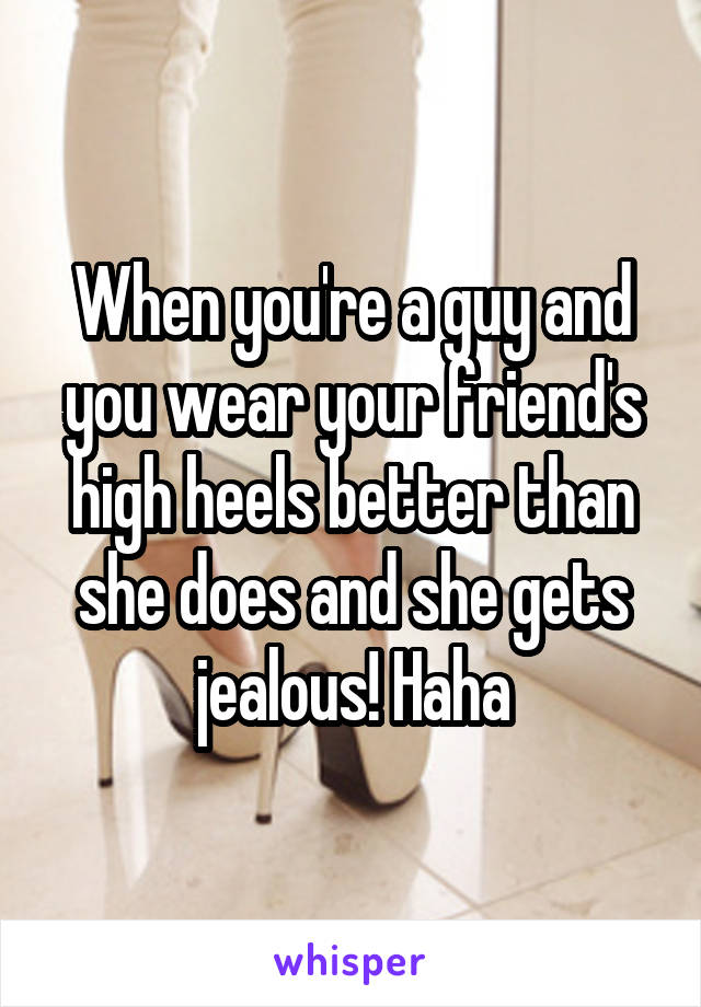 When you're a guy and you wear your friend's high heels better than she does and she gets jealous! Haha