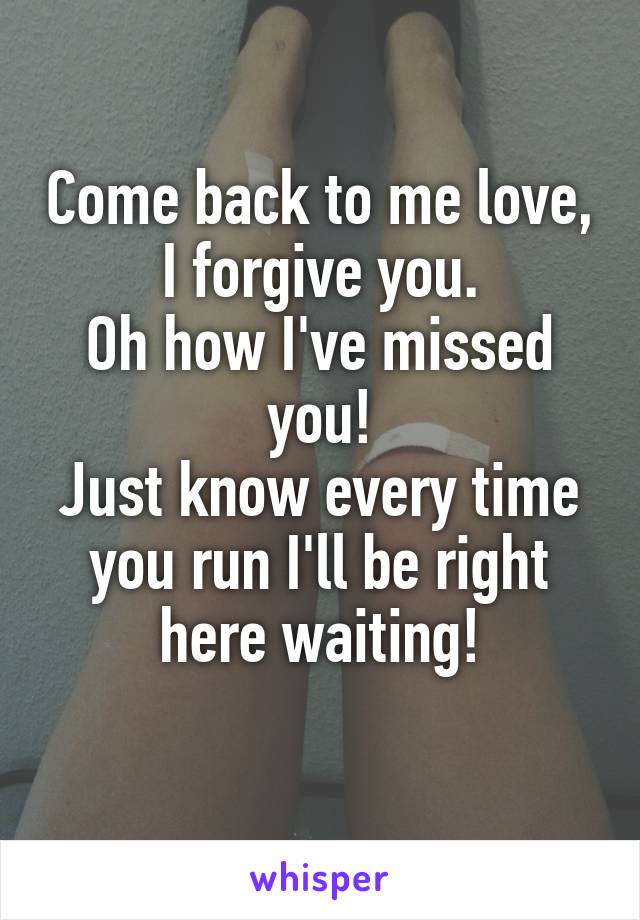 Come back to me love, I forgive you.
Oh how I've missed you!
Just know every time you run I'll be right here waiting!
