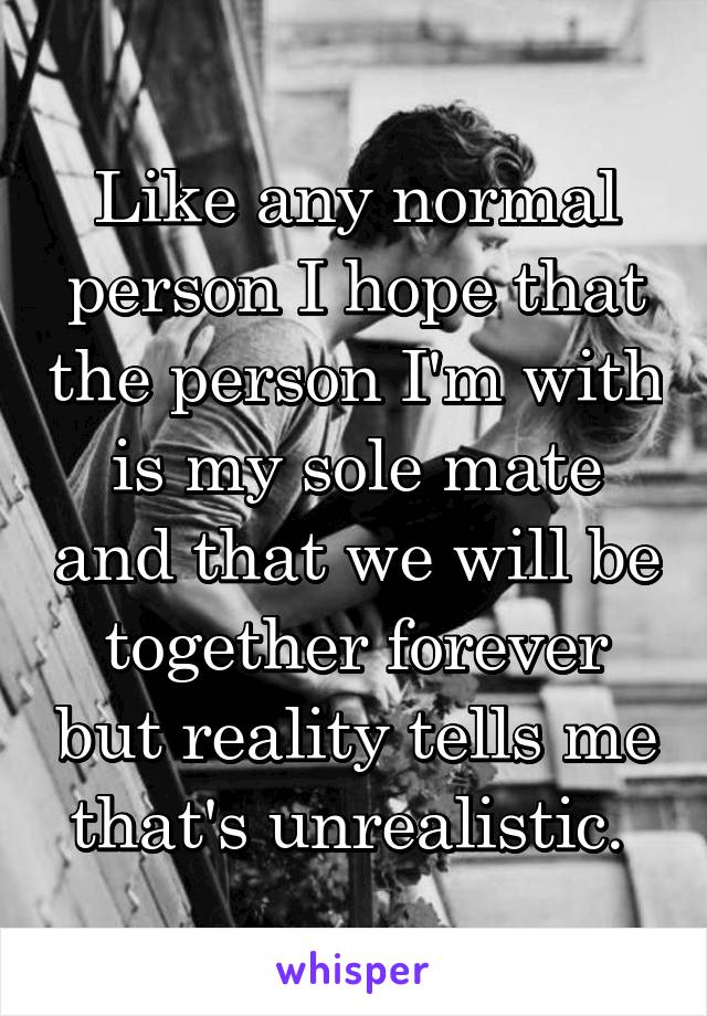 Like any normal person I hope that the person I'm with is my sole mate and that we will be together forever but reality tells me that's unrealistic. 